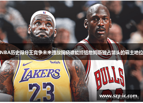 NBA历史得分王竞争未来强敌揭晓谁能终结詹姆斯独占鳌头的霸主地位